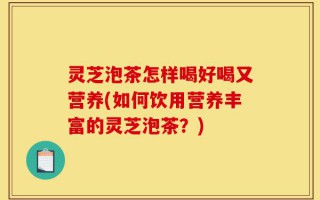 灵芝泡茶怎样喝好喝又营养(如何饮用营养丰富的灵芝泡茶？)