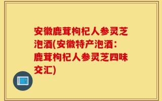 安徽鹿茸枸杞人参灵芝泡酒(安徽特产泡酒：鹿茸枸杞人参灵芝四味交汇)