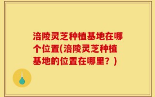 涪陵灵芝种植基地在哪个位置(涪陵灵芝种植基地的位置在哪里？)