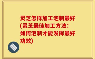 灵芝怎样加工泡制最好(灵芝最佳加工方法：如何泡制才能发挥最好功效)