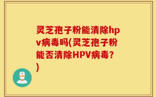 灵芝孢子粉能清除hpv病毒吗(灵芝孢子粉能否清除HPV病毒？)