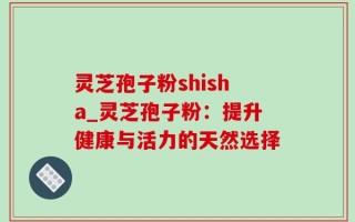 灵芝孢子粉shisha_灵芝孢子粉：提升健康与活力的天然选择