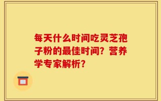 每天什么时间吃灵芝孢子粉的最佳时间？营养学专家解析？