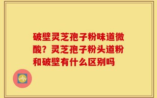 破壁灵芝孢子粉味道微酸？灵芝孢子粉头道粉和破壁有什么区别吗