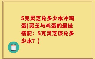 5克灵芝兑多少水冲鸡蛋(灵芝与鸡蛋的最佳搭配：5克灵芝该兑多少水？)