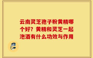 云南灵芝孢子粉黄精哪个好？黄精和灵芝一起泡酒有什么功效与作用