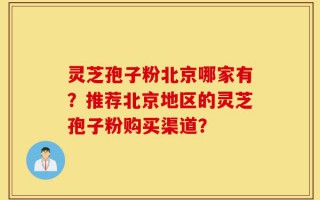 灵芝孢子粉北京哪家有？推荐北京地区的灵芝孢子粉购买渠道？