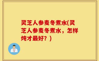 灵芝人参麦冬煮水(灵芝人参麦冬煮水，怎样炖才最好？)