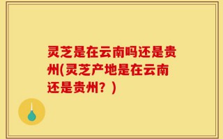 灵芝是在云南吗还是贵州(灵芝产地是在云南还是贵州？)