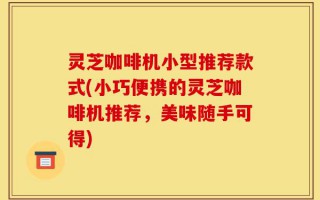 灵芝咖啡机小型推荐款式(小巧便携的灵芝咖啡机推荐，美味随手可得)
