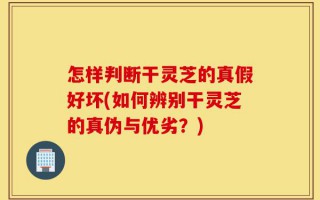 怎样判断干灵芝的真假好坏(如何辨别干灵芝的真伪与优劣？)