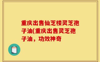 重庆出售仙芝楼灵芝孢子油(重庆出售灵芝孢子油，功效神奇
