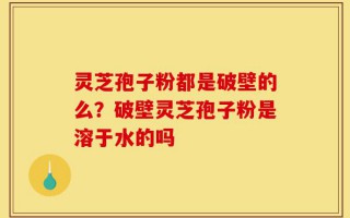 灵芝孢子粉都是破壁的么？破壁灵芝孢子粉是溶于水的吗