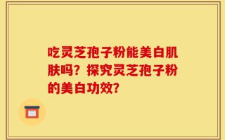 吃灵芝孢子粉能美白肌肤吗？探究灵芝孢子粉的美白功效？