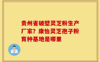 贵州省破壁灵芝粉生产厂家？康怡灵芝孢子粉育种基地是哪里