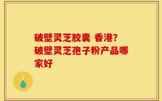 破壁灵芝胶囊 香港？破壁灵芝孢子粉产品哪家好