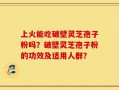 上火能吃破壁灵芝孢子粉吗？破壁灵芝孢子粉的功效及适用人群？