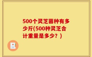 500个灵芝菌种有多少斤(500种灵芝合计重量是多少？)