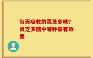 每天吸收的灵芝多糖？灵芝多糖中哪种最有效果