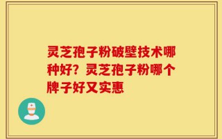 灵芝孢子粉破壁技术哪种好？灵芝孢子粉哪个牌子好又实惠