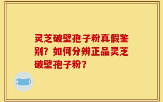 灵芝破壁孢子粉真假鉴别？如何分辨正品灵芝破壁孢子粉？