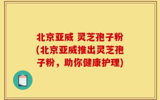 北京亚威 灵芝孢子粉(北京亚威推出灵芝孢子粉，助你健康护理)