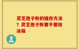 灵芝孢子粉的储存方法？灵芝孢子粉要不要放冰箱