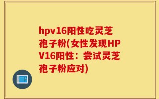 hpv16阳性吃灵芝孢子粉(女性发现HPV16阳性：尝试灵芝孢子粉应对)