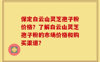 保定白云山灵芝孢子粉价格？了解白云山灵芝孢子粉的市场价格和购买渠道？