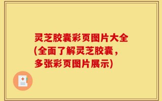 灵芝胶囊彩页图片大全(全面了解灵芝胶囊，多张彩页图片展示)