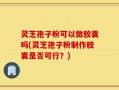 灵芝孢子粉可以做胶囊吗(灵芝孢子粉制作胶囊是否可行？)