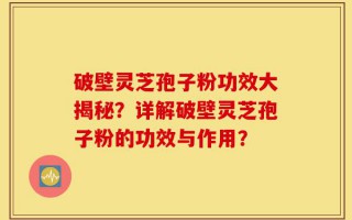 破壁灵芝孢子粉功效大揭秘？详解破壁灵芝孢子粉的功效与作用？