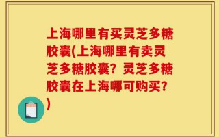 上海哪里有买灵芝多糖胶囊(上海哪里有卖灵芝多糖胶囊？灵芝多糖胶囊在上海哪可购买？)