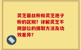 灵芝菌丝粉和灵芝孢子粉的区别？详解灵芝不同部位的提取方法及功效差异？