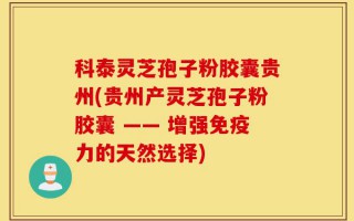 科泰灵芝孢子粉胶囊贵州(贵州产灵芝孢子粉胶囊 —— 增强免疫力的天然选择)