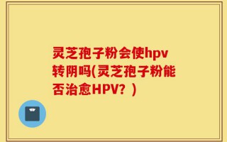 灵芝孢子粉会使hpv转阴吗(灵芝孢子粉能否治愈HPV？)