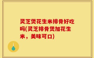 灵芝煲花生米排骨好吃吗(灵芝排骨煲加花生米，美味可口)