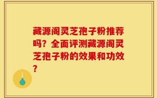 藏源阁灵芝孢子粉推荐吗？全面评测藏源阁灵芝孢子粉的效果和功效？