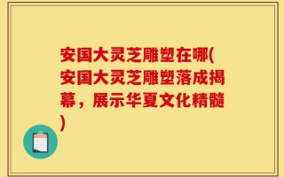 安国大灵芝雕塑在哪(安国大灵芝雕塑落成揭幕，展示华夏文化精髓)