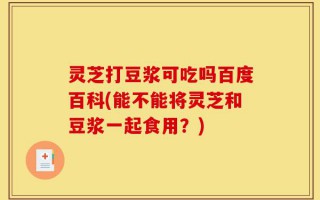 灵芝打豆浆可吃吗百度百科(能不能将灵芝和豆浆一起食用？)