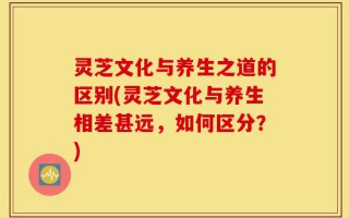 灵芝文化与养生之道的区别(灵芝文化与养生相差甚远，如何区分？)