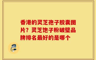 香港的灵芝孢子胶囊图片？灵芝饱子粉破璧品牌排名最好的是哪个