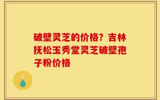 破壁灵芝的价格？吉林抚松玉秀堂灵芝破壁孢子粉价格