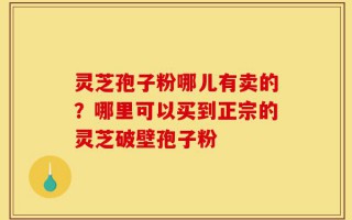 灵芝孢子粉哪儿有卖的？哪里可以买到正宗的灵芝破壁孢子粉