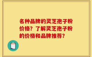 名种品牌的灵芝孢子粉价格？了解灵芝孢子粉的价格和品牌推荐？