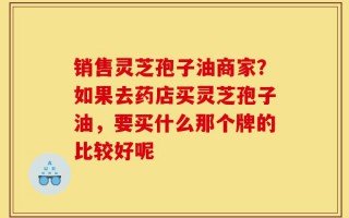 销售灵芝孢子油商家？如果去药店买灵芝孢子油，要买什么那个牌的比较好呢