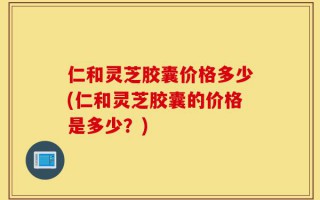 仁和灵芝胶囊价格多少(仁和灵芝胶囊的价格是多少？)