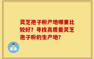 灵芝孢子粉产地哪里比较好？寻找高质量灵芝孢子粉的生产地？