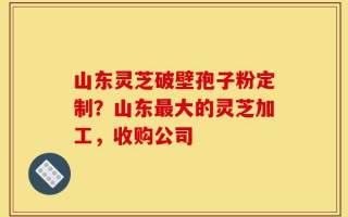 山东灵芝破壁孢子粉定制？山东最大的灵芝加工，收购公司