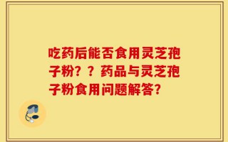 吃药后能否食用灵芝孢子粉？？药品与灵芝孢子粉食用问题解答？